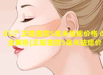 🌳 正规医院5毫米祛痣价格 🐳 全解析(正规医院5毫米祛痣价格全解析多少钱)